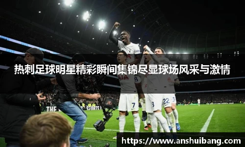 热刺足球明星精彩瞬间集锦尽显球场风采与激情