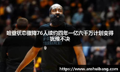 哈登状态骤降76人续约四年一亿六千万计划变得犹豫不决