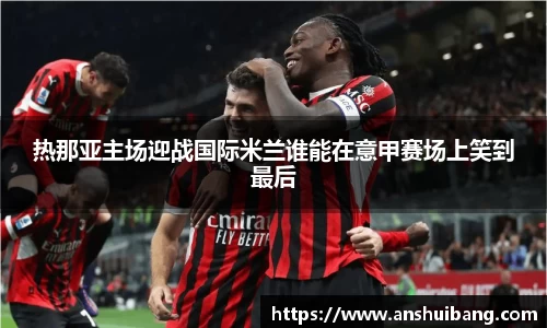热那亚主场迎战国际米兰谁能在意甲赛场上笑到最后